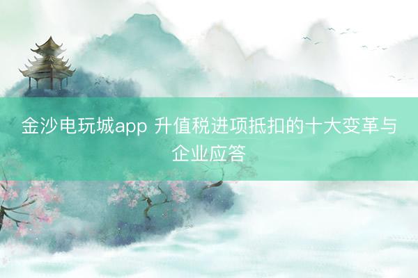 金沙电玩城app 升值税进项抵扣的十大变革与企业应答